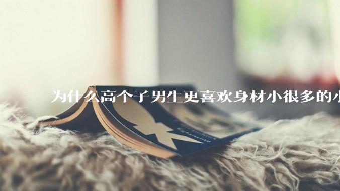 为什么高个子男生更喜欢身材小很多的小女孩？