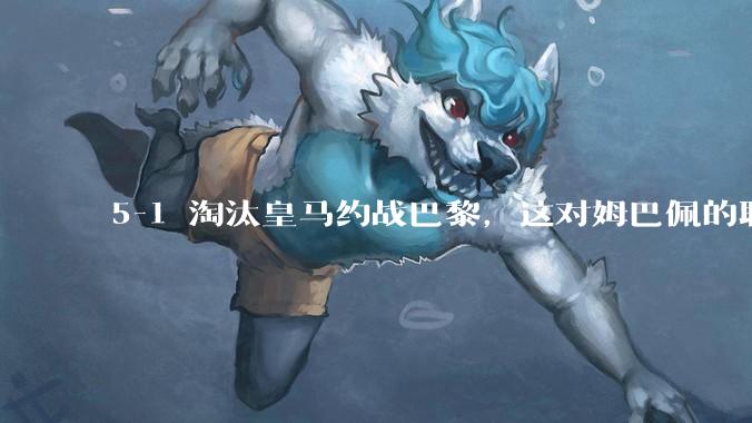 5-1 淘汰皇马约战巴黎，这对姆巴佩的职业生涯和心理状态会产生怎样的影响？